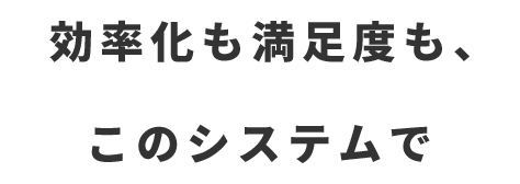 効率化も満足度も、このシステムで